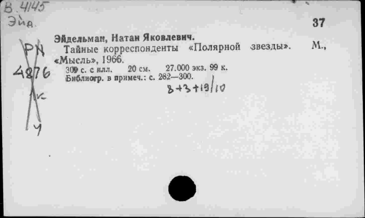 ﻿в.ЧМГ
37
Эйдельман, Натан Яковлевич.
Тайные корреспонденты «Полярной «Мысль», 1966.
309 с. с илл. 20 см. 27.000 экз. 99 к.
Библиагр. в иримеч.: с. 282—300. I
звезды».
М.,